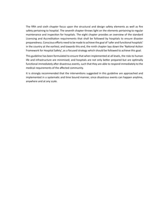 The fifth and sixth chapter focus upon the structural and design safety elements as well as fire
safety pertaining to hospital. The seventh chapter throws light on the elements pertaining to regular
maintenance and inspection for hospitals. The eight chapter provides an overview of the standard
Licensing and Accreditation requirements that shall be followed by hospitals to ensure disaster
preparedness. Conscious efforts need to be made to achieve the goal of ‘safer and functional hospitals’
in the country at the earliest; and towards this end, the ninth chapter lays down the ‘National Action
Framework for Hospital Safety’, as a focused strategy which should be followed to achieve this goal.
This guideline has been formulated to ensure that when implemented at all levels, the risks to human
life and infrastructure are minimised; and hospitals are not only better prepared but are optimally
functional immediately after disastrous events, such that they are able to respond immediately to the
medical requirements of the affected community.
It is strongly recommended that the interventions suggested in this guideline are approached and
implemented in a systematic and time bound manner, since disastrous events can happen anytime,
anywhere and at any scale.
 
