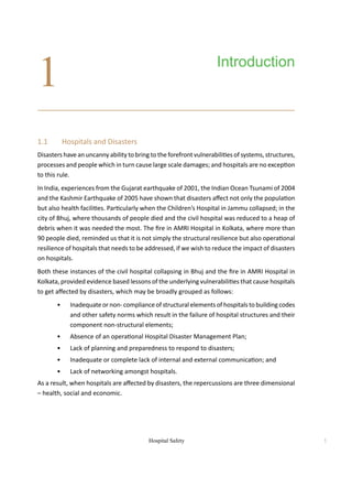 Hospital Safety 1
1.1	 Hospitals and Disasters
Disasters have an uncanny ability to bring to the forefront vulnerabilities of systems, structures,
processes and people which in turn cause large scale damages; and hospitals are no exception
to this rule.
In India, experiences from the Gujarat earthquake of 2001, the Indian Ocean Tsunami of 2004
and the Kashmir Earthquake of 2005 have shown that disasters affect not only the population
but also health facilities. Particularly when the Children’s Hospital in Jammu collapsed; in the
city of Bhuj, where thousands of people died and the civil hospital was reduced to a heap of
debris when it was needed the most. The fire in AMRI Hospital in Kolkata, where more than
90 people died, reminded us that it is not simply the structural resilience but also operational
resilience of hospitals that needs to be addressed, if we wish to reduce the impact of disasters
on hospitals.
Both these instances of the civil hospital collapsing in Bhuj and the fire in AMRI Hospital in
Kolkata, provided evidence based lessons of the underlying vulnerabilities that cause hospitals
to get affected by disasters, which may be broadly grouped as follows:
	 •	 Inadequate or non- compliance of structural elements of hospitals to building codes
and other safety norms which result in the failure of hospital structures and their
component non-structural elements;
	 •	 Absence of an operational Hospital Disaster Management Plan;
	 •	 Lack of planning and preparedness to respond to disasters;
	 •	 Inadequate or complete lack of internal and external communication; and
	 •	 Lack of networking amongst hospitals.
As a result, when hospitals are affected by disasters, the repercussions are three dimensional
– health, social and economic.
Introduction
1
 