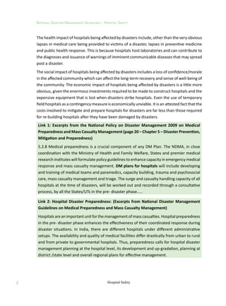 National Disaster Management Guidelines : Hospital Safety
Hospital Safety
2
The health impact of hospitals being affected by disasters include, other than the very obvious
lapses in medical care being provided to victims of a disaster, lapses in preventive medicine
and public health response. This is because hospitals host laboratories and can contribute to
the diagnoses and issuance of warnings of imminent communicable diseases that may spread
post a disaster.
The social impact of hospitals being affected by disasters includes a loss of confidence/morale
in the affected community which can affect the long-term recovery and sense of well-being of
the community. The economic impact of hospitals being affected by disasters is a little more
obvious, given the enormous investments required to be made to construct hospitals and the
expensive equipment that is lost when disasters strike hospitals. Even the use of temporary
field hospitals as a contingency measure is economically unviable. It is an attested fact that the
costs involved to mitigate and prepare hospitals for disasters are far less than those required
for re-building hospitals after they have been damaged by disasters.
Link 1: Excerpts from the National Policy on Disaster Management 2009 on Medical
Preparedness and Mass Casualty Management (page 20 – Chapter 5 – Disaster Prevention,
Mitigation and Preparedness)
5.2.8 Medical preparedness is a crucial component of any DM Plan. The NDMA, in close
coordination with the Ministry of Health and Family Welfare, States and premier medical
research institutes will formulate policy guidelines to enhance capacity in emergency medical
response and mass casualty management. DM plans for hospitals will include developing
and training of medical teams and paramedics, capacity building, trauma and psychosocial
care, mass casualty management and triage. The surge and casualty handling capacity of all
hospitals at the time of disasters, will be worked out and recorded through a consultative
process, by all the States/UTs in the pre- disaster phase.....
Link 2: Hospital Disaster Preparedness: (Excerpts from National Disaster Management
Guidelines on Medical Preparedness and Mass Casualty Management)
Hospitalsareanimportantunitforthemanagementofmasscasualties.Hospitalpreparedness
in the pre- disaster phase enhances the effectiveness of their coordinated response during
disaster situations. In India, there are different hospitals under different administrative
setups. The availability and quality of medical facilities differ drastically from urban to rural
and from private to governmental hospitals. Thus, preparedness calls for hospital disaster
management planning at the hospital level, its development and up-gradation, planning at
district /state level and overall regional plans for effective management.
 