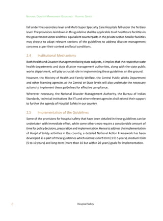 6
National Disaster Management Guidelines : Hospital Safety
Hospital Safety
fall under the secondary level and Multi-Super Specialty Care Hospitals fall under the Tertiary
level. The provisions laid down in this guideline shall be applicable to all healthcare facilities in
the government sector and their equivalent counterparts in the private sector. Smaller facilities
may choose to adapt relevant sections of the guidelines to address disaster management
concerns as per their context and local conditions.
2.4	 Institutional Mechanisms
Both Health and Disaster Management being state subjects, it implies that the respective state
health departments and state disaster management authorities, along with the state public
works department, will play a crucial role in implementing these guidelines on the ground.
However, the Ministry of Health and Family Welfare, the Central Public Works Department
and other licensing agencies at the Central or State levels will also undertake the necessary
actions to implement these guidelines for effective compliance.
Wherever necessary, the National Disaster Management Authority, the Bureau of Indian
Standards, technical institutions like IITs and other relevant agencies shall extend their support
to further the agenda of Hospital Safety in our country.
2.5	 Implementation of the Guidelines
Some of the provisions for hospital safety that have been detailed in these guidelines can be
undertaken with immediate effect, while some others may require a considerable amount of
timeforpolicydecisions,preparationandimplementation.Hencetoaddresstheimplementation
of Hospital Safety activities in the country, a detailed National Action Framework has been
developed as a part of these guidelines which outlines short term (1 to 5 years), medium term
(5 to 10 years) and long term (more than 10 but within 20 years) goals for implementation.
 