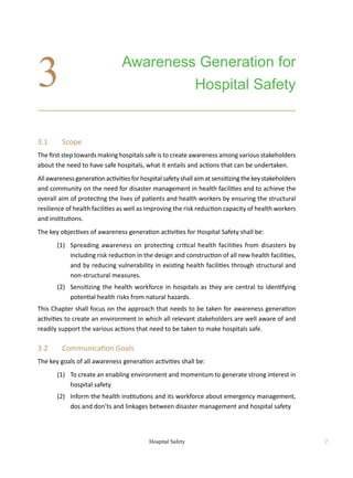Hospital Safety 7
3.1	 Scope
The first step towards making hospitals safe is to create awareness among various stakeholders
about the need to have safe hospitals, what it entails and actions that can be undertaken.
Allawarenessgenerationactivitiesforhospitalsafetyshallaimatsensitizingthekeystakeholders
and community on the need for disaster management in health facilities and to achieve the
overall aim of protecting the lives of patients and health workers by ensuring the structural
resilience of health facilities as well as improving the risk reduction capacity of health workers
and institutions.
The key objectives of awareness generation activities for Hospital Safety shall be:
	 (1)	 Spreading awareness on protecting critical health facilities from disasters by
including risk reduction in the design and construction of all new health facilities,
and by reducing vulnerability in existing health facilities through structural and
non-structural measures.
	 (2)	 Sensitizing the health workforce in hospitals as they are central to identifying
potential health risks from natural hazards.
This Chapter shall focus on the approach that needs to be taken for awareness generation
activities to create an environment in which all relevant stakeholders are well aware of and
readily support the various actions that need to be taken to make hospitals safe.
3.2	 Communication Goals
The key goals of all awareness generation activities shall be:
	 (1)	 To create an enabling environment and momentum to generate strong interest in
hospital safety
	 (2)	 Inform the health institutions and its workforce about emergency management,
dos and don’ts and linkages between disaster management and hospital safety
Awareness Generation for
Hospital Safety
3
 
