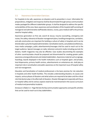 10
National Disaster Management Guidelines : Hospital Safety
Hospital Safety
3.5	 Awareness Generation Exercises
For hospitals to be safe, awareness on disasters and its prevention is must. Information for
preparedness, mitigation and response shall be disseminated through various communication
modes packaged for different stakeholder groups. It shall be designed to address the specific
vulnerabilities of the area. Basic awareness and sensitization of the hospital staff consisting of
managerial and administrative staff besides doctors, nurses, para-medical staff is the primary
need for hospital safety.
Awareness generation on first aid, search  rescue, trauma counselling, emergency exit
routes, fire safety, relevance of disaster management plans, handling emergencies, sanitation,
and safe construction are important for building a culture of safety in hospitals and it can be
directlytaken up bythehospital administration. Sensitization events,consultation/conferences,
mass media campaigns, public advertisements/messages shall be used to reach out to the
target audience. Special messages on radio, television and print media including journals for
doctors, health magazines may also be effective. Case studies documenting the examples
of other countries/states should be prepared and disseminated for creating greater public
awareness among professionals and related stakeholders. Awareness material such as signage,
hoardings, boards displayed in the health institutions such as hospitals (govt. and private),
local dispensaries, primary health centres, advertisements on ambulances etc. shall play an
important role in sensitisation and public awareness on the important issue of hospital safety
and risk management.
Education and Sensitization of medical professionals is the basic premise for risk reduction
in hospitals and other health facilities. This includes understanding disasters, its causes and
impacts, various phases of disasters and what actions are required to be taken and the critical
role that doctors play in the aftermath of disasters. Disaster Management especially with focus
on hospital safety and its various aspects need to be mainstreamed in the course curriculum
of medical and paramedical students.
Annexure 1 (Table 3.1 – Page 93) lists the Key communication approaches and specific activities
that can be used to reach out to key stakeholders.
 