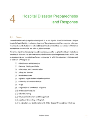 Hospital Safety 11
4.1	 Scope
This chapter focuses upon provisions required to be put in place to ensure functional safety of
hospitals/health facilities in disaster situations. The provisions stated herein are the minimum
required standards that shall be adhered to by all healthcare facilities; and address both internal
and external disasters that are likely to affect hospitals.
The prime objective of disaster preparedness and response for hospitals/healthcare institutions
is to ensure that they can remain functional and continue providing the necessary health care
services during and immediately after an emergency. To fulfill this objective, initiatives need
to be taken with regard to:
	 (1)	 Coordination  Management
	 (2)	 Planning, Training and Drills
	 (3)	 Information and Communication
	 (4)	 Safety and Security
	 (5)	 Human Resources
	 (6)	 Logistics, Supply and Finance Management
	 (7)	 Continuity of Essential Services
	 (8)	 Triage
	 (9)	 Surge Capacity for Medical Response
	 (10)	Post-disaster Recovery
	 (11)	Patient Handling
	 (12)	Volunteer Involvement and Management
	 (13)	Area Level Networking of Hospitals
	 (14)	Coordination and Collaboration with Wider Disaster Preparedness Initiatives
Hospital Disaster Preparedness
and Response
4
 