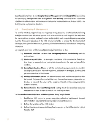 12
National Disaster Management Guidelines : Hospital Safety
Hospital Safety
EachhospitalshallhaveitsownHospitalDisasterManagementCommittee(HDMC)responsible
for developing a Hospital Disaster Management Plan (HDMP). Members of this committee
shall be trained to institute and implement the Hospital Incident Response System (HIRS) – for
both internal and external disasters.
4.2	 Coordination  Management
To enable effective preparedness and response during disasters, an efficiently functioning
HIRS (Hospital Incident Response System) shall be established in each hospital. The HIRS shall
be ingrained into practice, updated/revised and tested through repeated tabletop exercises
 drills. The overall objective of the HIRS structure shall be to enable the development of
strategies,managementofresources,planningandimplementationofoperationsinemergency
situations.
All hospitals shall have a HIRS manual detailing but not limited to the:
	 (1)	 Command Structure: The HIRS Tree stating the positions and hierarchy with Job
action sheets
	 (2)	 Modular Organization: The emergency response structure shall be flexible so
that it can be expanded, and contracted depending on the type and size of the
incident.
	 (3)	 Consolidated Action Plans: of all the participating departments involved in
developing the overall incident objectives, selection of strategies, planning and
performance of tactical activities.
	 (4)	 Manageable Span of Control: The responsibility of each individual supervisor shall
be limited. The span of control will be from three to five persons, depending on
the type of incident, the nature of the response, the skill of the employee and the
distance involved.
	 (5)	 Comprehensive Resource Management: Stating clearly the expected resources
needed in a disaster  their location in the unit/department.
To ensure effective Coordination and Management every hospital shall:
	 i.	 Establish an HIRS system to oversee operations, planning, logistics and finance/
administration required for disaster preparedness and response
	 ii.	 Define the functions of the HIRS System
	 iii.	 Define the roles and responsibilities of each member of the HIRS and other critical
hospital staff
 