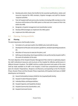 Hospital Disaster Preparedness and Response
13
Hospital Safety
	 iv.	 Develop job action sheets that briefly list the essential qualifications, duties and
resources required for HIRS members, hospital managers and staff for disaster
-response activities
	 v.	 Train all hospital staff and community members (including HIRS members) on the
structure and functions of the HIRS system so that each one is aware of their role
within the HIRS
	 vi.	 Designate a hospital management and coordination center
	 vii.	 Develop SOPs/strategies to implement the HIRS system
	 viii.	 Implement the HIRS action plan
4.3	 Planning, Training and Drills
(a)	 Planning
The planning process shall broadly involve:
	 1.	 Formation of a sub-team (within the HDMC) who shall draft the plan.
	 2.	 Development of the plan and sub-plans; guidelines, standard operating procedures
etc.
	 3.	 Allocation of resources to execute the plans; and
	 4.	 Defining and allocating roles/responsibilities to be performed by hospital staff in
the event of activation of the plan.
The main objective of the Hospital Disaster Management Plan shall be to optimally prepare
the staff, institutional resources and structures of the hospital for effective performance in
different disaster situations. The HDMP shall be a written document and copies of the same
shall be made available to all staff in the hospital. It shall have comprehensive actionable
plans for disaster Preparedness, Response and Recovery corresponding to the Pre Disaster
Phase, Disaster Phase and Post Disaster Phase respectively. All hospitals shall have an HDMP
detailing but not limited to:
	 (1)	 Hazard Vulnerability Analysis (HVA) for the hospital/health facility
	 (2)	 Hospital Incident Response System
	 (3)	 Individual Roles and Responsibilities
	 (4)	 Hospital Capacity and Capability Analysis
	 (5)	 Hospital-Community Coordination, and
	 (6)	 Hospital Command Centre
 