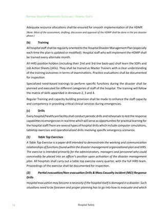 14
National Disaster Management Guidelines : Hospital Safety
Hospital Safety
Adequate resource allocations shall be ensured for smooth implementation of the HDMP.
(Note: Most of the assessment, drafting, discussion and approval of the HDMP shall be done in the pre disaster
phase.)
(b)	 Training
AllhospitalstaffshallberegularlyorientedtotheHospitalDisasterManagementPlan(especially
each time the plan is updated or modified). Hospital staff who will implement the HDMP shall
be trained every alternate month.
All HIRS position holders (including their 2nd and 3rd line back-ups) shall learn the SOPs and
Job Action Sheets (JASs). They shall be trained as Master Trainers with a clear understanding
of the training outcomes in terms of examinations. Practice evaluations shall be documented
for inspection.
Specialized need-based trainings to perform specific functions during the disaster shall be
planned and executed for different categories of staff of the hospital. The training will follow
the matrix of skills appended in Annexure 2, 3 and 4.
Regular Training and capacity building provision shall be made to enhance the staff capacity
and competency in providing critical clinical services during emergencies.
(c)	 Drills
Everyhospital/healthcarefacilityshallconductperiodicdrillsandrehearsalstotesttheresponse
capabilitiestoemergenciesinrealtimewhichwillserveasopportunitiesforpracticallearningfor
the hospital staff.There are several types of hospital drills which include computer simulations,
tabletop exercises and operationalized drills involving specific emergency scenarios.
(1)	 Table Top Exercises
A Table Top Exercise is a paper drill intended to demonstrate the working and communication
relationships of functions found within the disaster management organizational plan and HIRS.
The exercise is intended primarily for the administrators, managers and personnel who could
conceivably be placed into an officer's position upon activation of the disaster management
plan. All hospitals shall carry out a table top exercise every quarter, with the full HIRS team.
Proceedings of the exercise shall be documented for inspection.
(2)	 Partial evacuation/Non-evacuation Drills  Mass Casualty Incident (MCI) Response
Drills
Hospital evacuation may become a necessity if the hospital itself is damaged in a disaster. Such
situations need to be foreseen and proper planning has to go into how to evacuate and which
 