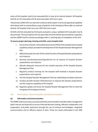 Hospital Disaster Preparedness and Response
15
Hospital Safety
areas of the hospitals need to be evacuated first in case of an internal disaster. All hospitals
shall do an ICU evacuation drill  ward evacuation drill once a year.
The function of MCI drill is to check the resilience of the system in terms of capacity  capability
when faced with an extraordinary surge of patients in the Emergency Room after an external
disaster. All hospitals shall carry out a MCI drill once a year.
All drills shall be evaluated by third party evaluators using a validated drill evaluation tool 
documented. The learning from the hot wash after the drill shall be documented for inspection
and the HDMP shall be revised accordingly within 7 working days of completion of the drill.
To ensure proper planning, training and drills, every hospital shall:
	 i.	 Ensure that a Hazard- Vulnerability Assessment (HVA) of the hospital and a hospital
capability analysis precede the development of the Hospital Disaster Management
Plan
	 ii.	 Meticulously plan for each of the critical functions of hospital disaster preparedness
and response
	 iii.	 Develop standards/protocols/guidelines for all aspects of hospital disaster
preparedness and response
	 iv.	 Allocate adequate resources for the smooth execution of the Hospital Disaster
Management Plan
	 v.	 Regularly conduct trainings for the hospital staff involved in hospital disaster
preparedness and response
	 vi.	 Test the Hospital Disaster Management Plan by undertaking simulation exercises
	 vii.	 Conduct periodic Disaster Drills/exercises to improve the disaster preparedness
and the response capability of the hospital
	 viii.	 Regularly update and revise the Hospital Disaster Management Plan to meet the
changing and emerging scenarios.
4.4	 Information, Communication and Documentation
(a)	 Information and Communication
TheHDMCshallensureclear,accurateandtimelycommunicationandinformationmanagement
(both internal and external) to ensure informed decision-making, effective collaboration and
cooperation, and public awareness through the use of common terminologies, integrated
communication and an efficient system of alert. These are clearly delineated in the HIRS
 