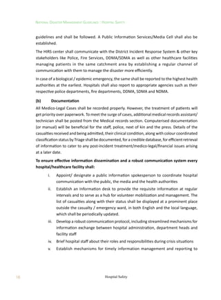 16
National Disaster Management Guidelines : Hospital Safety
Hospital Safety
guidelines and shall be followed. A Public Information Services/Media Cell shall also be
established.
The HIRS center shall communicate with the District Incident Response System  other key
stakeholders like Police, Fire Services, DDMA/SDMA as well as other healthcare facilities
managing patients in the same catchment area by establishing a regular channel of
communication with them to manage the disaster more efficiently.
In case of a biological / epidemic emergency, the same shall be reported to the highest health
authorities at the earliest. Hospitals shall also report to appropriate agencies such as their
respective police departments, fire departments, DDMA, SDMA and NDMA.
(b)	 Documentation
All Medico-Legal Cases shall be recorded properly. However, the treatment of patients will
get priority over paperwork. To meet the surge of cases, additional medical records assistant/
technician shall be posted from the Medical records section. Computerised documentation
(or manual) will be beneficial for the staff, police, next of kin and the press. Details of the
casualties received and being admitted, their clinical condition, along with colour coordinated
classification status by Triage shall be documented, for a credible database, for efficient retrieval
of information to cater to any post-incident treatment/medico-legal/financial issues arising
at a later date.
To ensure effective information dissemination and a robust communication system every
hospital/healthcare facility shall:
	 i.	 Appoint/ designate a public information spokesperson to coordinate hospital
communication with the public, the media and the health authorities
	 ii.	 Establish an Information desk to provide the requisite information at regular
intervals and to serve as a hub for volunteer mobilization and management. The
list of casualties along with their status shall be displayed at a prominent place
outside the casualty / emergency ward, in both English and the local language,
which shall be periodically updated.
	 iii.	 Develop a robust communication protocol, including streamlined mechanisms for
information exchange between hospital administration, department heads and
facility staff
	 iv.	 Brief hospital staff about their roles and responsibilities during crisis situations
	 v.	 Establish mechanisms for timely information management and reporting to
 