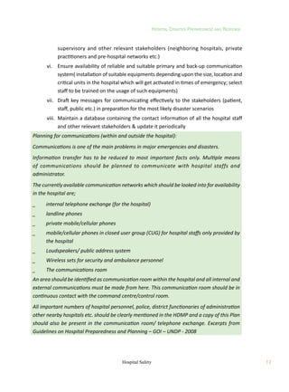 Hospital Disaster Preparedness and Response
17
Hospital Safety
supervisory and other relevant stakeholders (neighboring hospitals, private
practitioners and pre-hospital networks etc.)
	 vi.	 Ensure availability of reliable and suitable primary and back-up communication
system( installation of suitable equipments depending upon the size, location and
critical units in the hospital which will get activated in times of emergency; select
staff to be trained on the usage of such equipments)
	 vii.	 Draft key messages for communicating effectively to the stakeholders (patient,
staff, public etc.) in preparation for the most likely disaster scenarios
	 viii.	 Maintain a database containing the contact information of all the hospital staff
and other relevant stakeholders  update it periodically
Planning for communications (within and outside the hospital):
Communications is one of the main problems in major emergencies and disasters.
Information transfer has to be reduced to most important facts only. Multiple means
of communications should be planned to communicate with hospital staffs and
administrator.
The currently available communication networks which should be looked into for availability
in the hospital are;
_	 internal telephone exchange (for the hospital)
_	 landline phones
_	 private mobile/cellular phones
_	 mobile/cellular phones in closed user group (CUG) for hospital staffs only provided by
the hospital
_	 Loudspeakers/ public address system
_	 Wireless sets for security and ambulance personnel
_	 The communications room
An area should be identified as communication room within the hospital and all internal and
external communications must be made from here. This communication room should be in
continuous contact with the command centre/control room.
All important numbers of hospital personnel, police, district functionaries of administration
other nearby hospitals etc. should be clearly mentioned in the HDMP and a copy of this Plan
should also be present in the communication room/ telephone exchange. Excerpts from
Guidelines on Hospital Preparedness and Planning – GOI – UNDP - 2008
 
