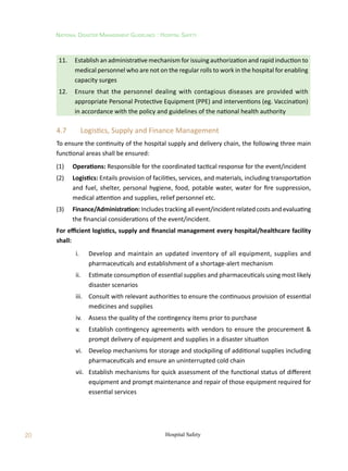 20
National Disaster Management Guidelines : Hospital Safety
Hospital Safety
11.	 Establish an administrative mechanism for issuing authorization and rapid induction to
medical personnel who are not on the regular rolls to work in the hospital for enabling
capacity surges
12.	 Ensure that the personnel dealing with contagious diseases are provided with
appropriate Personal Protective Equipment (PPE) and interventions (eg. Vaccination)
in accordance with the policy and guidelines of the national health authority
4.7	 Logistics, Supply and Finance Management
To ensure the continuity of the hospital supply and delivery chain, the following three main
functional areas shall be ensured:
(1)	 Operations: Responsible for the coordinated tactical response for the event/incident
(2)	 Logistics: Entails provision of facilities, services, and materials, including transportation
and fuel, shelter, personal hygiene, food, potable water, water for fire suppression,
medical attention and supplies, relief personnel etc.
(3)	 Finance/Administration: Includes tracking all event/incident related costs and evaluating
the financial considerations of the event/incident.
For efficient logistics, supply and financial management every hospital/healthcare facility
shall:
	 i.	 Develop and maintain an updated inventory of all equipment, supplies and
pharmaceuticals and establishment of a shortage-alert mechanism
	 ii.	 Estimate consumption of essential supplies and pharmaceuticals using most likely
disaster scenarios
	 iii.	 Consult with relevant authorities to ensure the continuous provision of essential
medicines and supplies
	 iv.	 Assess the quality of the contingency items prior to purchase
	 v.	 Establish contingency agreements with vendors to ensure the procurement 
prompt delivery of equipment and supplies in a disaster situation
	 vi.	 Develop mechanisms for storage and stockpiling of additional supplies including
pharmaceuticals and ensure an uninterrupted cold chain
	 vii.	 Establish mechanisms for quick assessment of the functional status of different
equipment and prompt maintenance and repair of those equipment required for
essential services
 