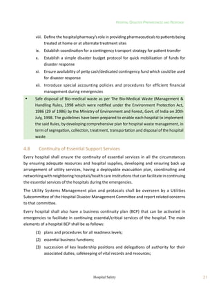 Hospital Disaster Preparedness and Response
21
Hospital Safety
	 viii.	 Define the hospital pharmacy’s role in providing pharmaceuticals to patients being
treated at home or at alternate treatment sites
	 ix.	 Establish coordination for a contingency transport strategy for patient transfer
	 x.	 Establish a simple disaster budget protocol for quick mobilization of funds for
disaster response
	 xi.	 Ensure availability of petty cash/dedicated contingency fund which could be used
for disaster response
	 xii.	 Introduce special accounting policies and procedures for efficient financial
management during emergencies
	 Safe disposal of Bio-medical waste as per The Bio-Medical Waste (Management 
Handling Rules, 1998 which were notified under the Environment Protection Act,
1986 (29 of 1986) by the Ministry of Environment and Forest, Govt. of India on 20th
July, 1998. The guidelines have been prepared to enable each hospital to implement
the said Rules, by developing comprehensive plan for hospital waste management, in
term of segregation, collection, treatment, transportation and disposal of the hospital
waste
4.8	 Continuity of Essential Support Services
Every hospital shall ensure the continuity of essential services in all the circumstances
by ensuring adequate resources and hospital supplies, developing and ensuring back up
arrangement of utility services, having a deployable evacuation plan, coordinating and
networking with neighboring hospitals/health care institutions that can facilitate in continuing
the essential services of the hospitals during the emergencies.
The Utility Systems Management plan and protocols shall be overseen by a Utilities
Subcommittee of the Hospital Disaster Management Committee and report related concerns
to that committee.
Every hospital shall also have a business continuity plan (BCP) that can be activated in
emergencies to facilitate in continuing essential/critical services of the hospital. The main
elements of a hospital BCP shall be as follows:
	 (1)	 plans and procedures for all readiness levels;
	 (2)	 essential business functions;
	 (3)	 succession of key leadership positions and delegations of authority for their
associated duties; safekeeping of vital records and resources;
 
