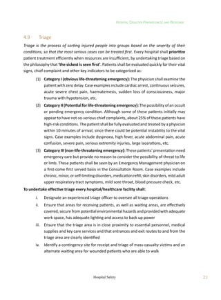 Hospital Disaster Preparedness and Response
23
Hospital Safety
4.9	 Triage
Triage is the process of sorting injured people into groups based on the severity of their
conditions, so that the most serious cases can be treated first. Every hospital shall prioritize
patient treatment efficiently when resources are insufficient, by undertaking triage based on
the philosophy that ‘the sickest is seen first’. Patients shall be evaluated quickly for their vital
signs, chief complaint and other key indicators to be categorized as:
	 (1)	 Category I (obvious life-threatening emergency): The physician shall examine the
patient with zero delay. Case examples include cardiac arrest, continuous seizures,
acute severe chest pain, haematemesis, sudden loss of consciousness, major
trauma with hypotension, etc.
	 (2)	 Category II (Potential for life-threatening emergency): The possibility of an occult
or pending emergency condition. Although some of these patients initially may
appear to have not-so-serious chief complaints, about 25% of these patients have
high-risk conditions. The patient shall be fully evaluated and treated by a physician
within 10 minutes of arrival, since there could be potential instability to the vital
signs. Case examples include dyspnoea, high fever, acute abdominal pain, acute
confusion, severe pain, serious extremity injuries, large lacerations, etc.
	 (3)	 Category III (non-life-threatening emergency): These patients' presentation need
emergency care but provide no reason to consider the possibility of threat to life
or limb. These patients shall be seen by an Emergency Management physician on
a first-come first served basis in the Consultation Room. Case examples include
chronic, minor, or self-limiting disorders, medication refill, skin disorders, mild adult
upper respiratory tract symptoms, mild sore throat, blood pressure check, etc.
To undertake effective triage every hospital/healthcare facility shall:
	 i.	 Designate an experienced triage officer to oversee all triage operations
	 ii.	 Ensure that areas for receiving patients, as well as waiting areas, are effectively
covered, secure from potential environmental hazards and provided with adequate
work space, has adequate lighting and access to back up power
	 iii.	 Ensure that the triage area is in close proximity to essential personnel, medical
supplies and key care services and that entrances and exit routes to and from the
triage area are clearly identified
	 iv.	 Identify a contingency site for receipt and triage of mass-casualty victims and an
alternate waiting area for wounded patients who are able to walk
 