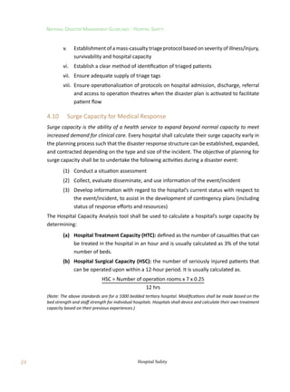 24
National Disaster Management Guidelines : Hospital Safety
Hospital Safety
	 v.	 Establishment of a mass-casualty triage protocol based on severity of illness/injury,
survivability and hospital capacity
	 vi.	 Establish a clear method of identification of triaged patients
	 vii.	 Ensure adequate supply of triage tags
	 viii.	 Ensure operationalization of protocols on hospital admission, discharge, referral
and access to operation theatres when the disaster plan is activated to facilitate
patient flow
4.10	 Surge Capacity for Medical Response
Surge capacity is the ability of a health service to expand beyond normal capacity to meet
increased demand for clinical care. Every hospital shall calculate their surge capacity early in
the planning process such that the disaster response structure can be established, expanded,
and contracted depending on the type and size of the incident. The objective of planning for
surge capacity shall be to undertake the following activities during a disaster event:
	 (1)	 Conduct a situation assessment
	 (2)	 Collect, evaluate disseminate, and use information of the event/incident
	 (3)	 Develop information with regard to the hospital’s current status with respect to
the event/incident, to assist in the development of contingency plans (including
status of response efforts and resources)
The Hospital Capacity Analysis tool shall be used to calculate a hospital’s surge capacity by
determining:
	 (a)	 Hospital Treatment Capacity (HTC): defined as the number of casualties that can
be treated in the hospital in an hour and is usually calculated as 3% of the total
number of beds.
	 (b)	 Hospital Surgical Capacity (HSC): the number of seriously injured patients that
can be operated upon within a 12-hour period. It is usually calculated as.
HSC = Number of operation rooms x 7 x 0.25
12 hrs
(Note: The above standards are for a 1000 bedded tertiary hospital. Modifications shall be made based on the
bed strength and staff strength for individual hospitals. Hospitals shall device and calculate their own treatment
capacity based on their previous experiences.)
 