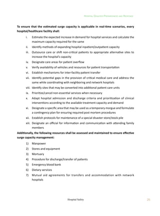 Hospital Disaster Preparedness and Response
25
Hospital Safety
To ensure that the estimated surge capacity is applicable in real-time scenarios, every
hospital/healthcare facility shall:
	 i.	 Estimate the expected increase in demand for hospital services and calculate the
maximum capacity required for the same
	 ii.	 Identify methods of expanding hospital inpatient/outpatient capacity
	 iii.	 Outsource care or shift non-critical patients to appropriate alternative sites to
increase the hospital’s capacity
	 iv.	 Designate care areas for patient overflow
	 v.	 Verify availability of vehicles and resources for patient transportation
	 vi.	 Establish mechanisms for inter-facility patient transfer
	 vii.	 Identify potential gaps in the provision of critical medical care and address the
same while coordinating with neighboring and network hospitals
	 viii.	 Identify sites that may be converted into additional patient care units
	 ix.	 Prioritize/cancel non-essential services when necessary
	 x.	 Adapt hospital admission and discharge criteria and prioritization of clinical
interventions according to the available treatment capacity and demand
	 xi.	 Designate a specific area that may be used as a temporary morgue and formulate
a contingency plan for ensuring required post mortem procedures
	 xii.	 Establish protocols for maintenance of a special disaster store/stock pile
	 xiii.	 Designate an official for information and communication with attending family
members
Additionally, the following resources shall be assessed and maintained to ensure effective
surge capacity management:
	 1)	 Manpower
	 2)	 Stores and equipment
	 3)	 Mortuary
	 4)	 Procedure for discharge/transfer of patients
	 5)	 Emergency blood bank
	 6)	 Dietary services
	 7)	 Mutual aid agreements for transfers and accommodation with network
hospitals
 