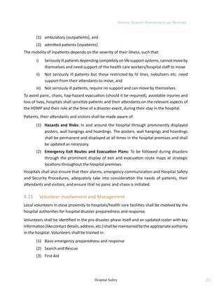 Hospital Disaster Preparedness and Response
27
Hospital Safety
	 (1)	 ambulatory (outpatients), and
	 (2)	 admitted patients (inpatients).
The mobility of inpatients depends on the severity of their illness, such that:
	 i)	 Seriously ill patients depending completely on life support systems, cannot move by
themselves and need support of the health care workers/hospital staff to move
	 ii)	 Not seriously ill patients but those restricted by IV lines, nebulizers etc. need
support from their attendants to move, and
	 iii)	 Not seriously ill patients, require no support and can move by themselves.
To avoid panic, chaos, hap-hazard evacuation (should it be required), avoidable injuries and
loss of lives, hospitals shall sensitize patients and their attendants on the relevant aspects of
the HDMP and their role at the time of a disaster event, during their stay in the hospital.
Patients, their attendants and visitors shall be made aware of:
	 (1)	 Hazards and Risks: In and around the hospital through prominently displayed
posters, wall hangings and hoardings. The posters, wall hangings and hoardings
shall be permanent and displayed at all times in the hospital premises and shall
be updated as necessary.
	 (2)	 Emergency Exit Routes and Evacuation Plans: To be followed during disasters
through the prominent display of exit and evacuation route maps at strategic
locations throughout the hospital premises.
Hospitals shall also ensure that their alarms, emergency communication and Hospital Safety
and Security Procedures, adequately take into consideration the needs of patients, their
attendants and visitors; and ensure that no panic and chaos is initiated.
4.13	 Volunteer Involvement and Management
Local volunteers in close proximity to hospitals/health care facilities shall be involved by the
hospital authorities for hospital disaster preparedness and response.
Volunteers shall be identified in the pre-disaster phase itself and an updated roster with key
information (like contact details, address, etc.) shall be maintained by the appropriate authority
in the hospital. Volunteers shall be trained in:
	 (1)	 Basic emergency preparedness and response
	 (2)	 Search and Rescue
	 (3)	 First Aid
 