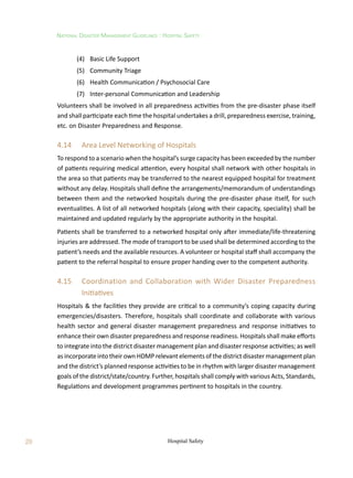 28
National Disaster Management Guidelines : Hospital Safety
Hospital Safety
	 (4)	 Basic Life Support
	 (5)	 Community Triage
	 (6)	 Health Communication / Psychosocial Care
	 (7)	 Inter-personal Communication and Leadership
Volunteers shall be involved in all preparedness activities from the pre-disaster phase itself
and shall participate each time the hospital undertakes a drill, preparedness exercise, training,
etc. on Disaster Preparedness and Response.
4.14	 Area Level Networking of Hospitals
To respond to a scenario when the hospital’s surge capacity has been exceeded by the number
of patients requiring medical attention, every hospital shall network with other hospitals in
the area so that patients may be transferred to the nearest equipped hospital for treatment
without any delay. Hospitals shall define the arrangements/memorandum of understandings
between them and the networked hospitals during the pre-disaster phase itself, for such
eventualities. A list of all networked hospitals (along with their capacity, speciality) shall be
maintained and updated regularly by the appropriate authority in the hospital.
Patients shall be transferred to a networked hospital only after immediate/life-threatening
injuries are addressed. The mode of transport to be used shall be determined according to the
patient’s needs and the available resources. A volunteer or hospital staff shall accompany the
patient to the referral hospital to ensure proper handing over to the competent authority.
4.15	 Coordination and Collaboration with Wider Disaster Preparedness
Initiatives
Hospitals  the facilities they provide are critical to a community’s coping capacity during
emergencies/disasters. Therefore, hospitals shall coordinate and collaborate with various
health sector and general disaster management preparedness and response initiatives to
enhance their own disaster preparedness and response readiness. Hospitals shall make efforts
to integrate into the district disaster management plan and disaster response activities; as well
as incorporate into their own HDMP relevant elements of the district disaster management plan
and the district’s planned response activities to be in rhythm with larger disaster management
goals of the district/state/country. Further, hospitals shall comply with various Acts, Standards,
Regulations and development programmes pertinent to hospitals in the country.
 