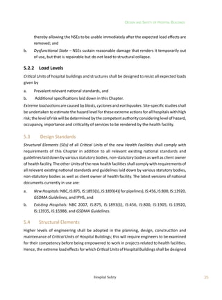 Design and Safety of Hospital Buildings
35
Hospital Safety
thereby allowing the NSEs to be usable immediately after the expected load effects are
removed; and
b.	 Dysfunctional State – NSEs sustain reasonable damage that renders it temporarily out
of use, but that is repairable but do not lead to structural collapse.
5.2.2	 Load Levels
Critical Units of hospital buildings and structures shall be designed to resist all expected loads
given by
a.	 Prevalent relevant national standards, and
b.	 Additional specifications laid down in this Chapter.
Extreme load actions are caused by blasts, cyclones and earthquakes. Site-specific studies shall
be undertaken to estimate the hazard level for these extreme actions for all hospitals with high
risk; the level of risk will be determined by the competent authority considering level of hazard,
occupancy, importance and criticality of services to be rendered by the health facility.
5.3	 Design Standards
Structural Elements (SEs) of all Critical Units of the new Health Facilities shall comply with
requirements of this Chapter in addition to all relevant existing national standards and
guidelines laid down by various statutory bodies, non-statutory bodies as well as client owner
of health facility. The other Units of the new health facilities shall comply with requirements of
all relevant existing national standards and guidelines laid down by various statutory bodies,
non-statutory bodies as well as client owner of health facility. The latest versions of national
documents currently in use are:
a.	 New Hospitals: NBC, IS:875, IS:1893(1), IS:1893(4)( for pipelines), IS:456, IS:800, IS:13920,
GSDMA Guidelines, and IPHS, and
b.	 Existing Hospitals: NBC 2007, IS:875, IS:1893(1), IS:456, IS:800, IS:1905, IS:13920,
IS:13935, IS:15988, and GSDMA Guidelines.
5.4	 Structural Elements
Higher levels of engineering shall be adopted in the planning, design, construction and
maintenance of Critical Units of Hospital Buildings; this will require engineers to be examined
for their competency before being empowered to work in projects related to health facilities.
Hence, the extreme load effects for which Critical Units of Hospital Buildings shall be designed
 