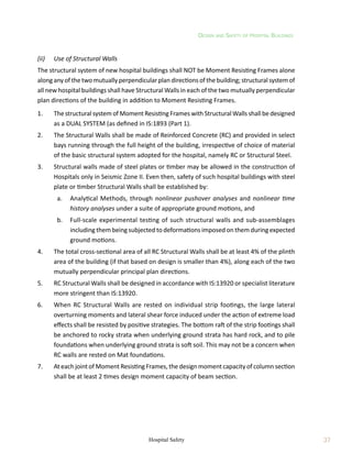 Design and Safety of Hospital Buildings
37
Hospital Safety
(ii)	 Use of Structural Walls
The structural system of new hospital buildings shall NOT be Moment Resisting Frames alone
along any of the two mutually perpendicular plan directions of the building; structural system of
all new hospital buildings shall have Structural Walls in each of the two mutually perpendicular
plan directions of the building in addition to Moment Resisting Frames.
1.	 The structural system of Moment Resisting Frames with Structural Walls shall be designed
as a DUAL SYSTEM (as defined in IS:1893 (Part 1).
2.	 The Structural Walls shall be made of Reinforced Concrete (RC) and provided in select
bays running through the full height of the building, irrespective of choice of material
of the basic structural system adopted for the hospital, namely RC or Structural Steel.
3.	 Structural walls made of steel plates or timber may be allowed in the construction of
Hospitals only in Seismic Zone II. Even then, safety of such hospital buildings with steel
plate or timber Structural Walls shall be established by:
	 a.	 Analytical Methods, through nonlinear pushover analyses and nonlinear time
history analyses under a suite of appropriate ground motions, and
	 b.	 Full-scale experimental testing of such structural walls and sub-assemblages
including them being subjected to deformations imposed on them during expected
ground motions.
4.	 The total cross-sectional area of all RC Structural Walls shall be at least 4% of the plinth
area of the building (if that based on design is smaller than 4%), along each of the two
mutually perpendicular principal plan directions.
5.	 RC Structural Walls shall be designed in accordance with IS:13920 or specialist literature
more stringent than IS:13920.
6.	 When RC Structural Walls are rested on individual strip footings, the large lateral
overturning moments and lateral shear force induced under the action of extreme load
effects shall be resisted by positive strategies. The bottom raft of the strip footings shall
be anchored to rocky strata when underlying ground strata has hard rock, and to pile
foundations when underlying ground strata is soft soil. This may not be a concern when
RC walls are rested on Mat foundations.
7.	 At each joint of Moment Resisting Frames, the design moment capacity of column section
shall be at least 2 times design moment capacity of beam section.
 