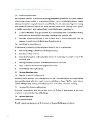 38
National Disaster Management Guidelines : Hospital Safety
Hospital Safety
(iii)	 Base Isolation Systems
Base Isolation System is an expensive technology option though effective to counter ill effects
of strong earthquake shaking in new hospital buildings. Hence, Base Isolation System may be
adopted in important hospitals in seismic zones IV and V. But, this system can help in minimising
effects of earthquake shaking on NSEs. When the client owner insists on using such a system,
it shall be adopted only when safety of such hospital buildings is established by
1.	 Analytical Methods, through nonlinear pushover analyses and nonlinear time history
analyses under a suite of appropriate earthquake ground motions, and
2.	 Full-scale experimental testing of base isolation devices demonstrating that they are
capable of resisting expected strong earthquake shaking.
(iv)	 Prohibited Structural Systems
The following structural systems shall be prohibited for use in new hospitals:
1.	 Flat Slab buildings, with or without structural walls ;
2.	 Pre-stressed floor systems;
3.	 Precast constructions (with natural or man-made materials), in part or whole of the
structure, and
4.	 Pre-engineered structures in part of the whole of the structure
5.	 Large cantilever structures and long span structures
6.	 Unreinforced masonry buildings
(c)	 Structural Configuration
(i)	 Regular Structural Configurations
All new hospital buildings shall have regular structural configuration only. Buildings shall be
deemed to be regular when they meet requirements laid out in Clause 7.1 of the Indian Seismic
Code IS:1893 (Part 1). Floating and setback columns shall not be allowed in buildings.
(ii)	 Structural Configurations Prohibited
Structural configurations with open ground storeys or flexible or weak storeys at any other
level shall be prohibited in hospital buildings.
(d)	 Structural Analysis
Soil-Foundation System
The 3D modeling and analyses of Critical Units of Hospital Buildings shall include:
 