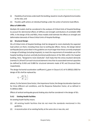 Design and Safety of Hospital Buildings
39
Hospital Safety
(i)	 Flexibility of soil strata underneath the building, based on results of geotechnical studies
at the sites; and
(ii)	 Possible uplift actions at individual footings under the action of extreme load effects.
Effect of URM Infills
Multiple 3D models shall be considered in the analyses of Critical Units of Hospital Buildings
to account for detrimental effects of stiffness and strength contributions of unreliable URM
infills. In the design of SEs and NSEs, these models shall estimate the effects on strength and
deformation demands of these Critical Units of Hospital Buildings.
(e)	 Structural Design
SEs of Critical Units of Hospital Buildings shall be designed to resist elastically the expected
load actions on them, including those due to earthquake effects. Hence, the design lateral
earthquake forces prescribed in this guideline are much larger than those currently employed
in design of buildings (including hospitals), to meet the requirement of immediate use of the
hospital building structure and fully functional performance of the NSEs within the hospital
building. Here, “designed to resist elastically” shall imply that the stress-resultant demands
(namely P, V, M and T) on each structural element is less than its associated nominal capacities
(as defined by IS:456 and IS:800 for structural elements made of RC and Structural Steel,
respectively).
The design horizontal acceleration coefficient Ah
given in Clause 6.4.2 of IS:1893(1)-2002 for
design of SEs shall be replaced by:
	









g
S
R
ZI
A a
h
where, Z is the Seismic Zone Factor, I the Importance Factor, the Design Acceleration Spectrum
for three different soil conditions, and the Response Reduction Factor, all as defined in
IS:1893(1)-2002.
Effects of vertical earthquake ground shaking also shall be considered in the design of SEs.
5.4.2	 Existing Health Facilities
An existing health facility means
(1)	 All existing health facilities that do not meet the standards mentioned in this
guideline,
(2)	 A reconstruction of an existing facility at the same site or new site, and
 