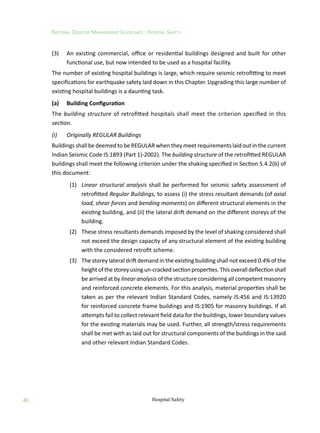 40
National Disaster Management Guidelines : Hospital Safety
Hospital Safety
(3)	 An existing commercial, office or residential buildings designed and built for other
functional use, but now intended to be used as a hospital facility.
The number of existing hospital buildings is large, which require seismic retrofitting to meet
specifications for earthquake safety laid down in this Chapter. Upgrading this large number of
existing hospital buildings is a daunting task.	
(a)	 Building Configuration
The building structure of retrofitted hospitals shall meet the criterion specified in this
section.
(i)	 Originally REGULAR Buildings
Buildings shall be deemed to be REGULAR when they meet requirements laid out in the current
Indian Seismic Code IS:1893 (Part 1)-2002). The building structure of the retrofitted REGULAR
buildings shall meet the following criterion under the shaking specified in Section 5.4.2(b) of
this document:
	 (1)	 Linear structural analysis shall be performed for seismic safety assessment of
retrofitted Regular Buildings, to assess (i) the stress resultant demands (of axial
load, shear forces and bending moments) on different structural elements in the
existing building, and (ii) the lateral drift demand on the different storeys of the
building.
	 (2)	 These stress resultants demands imposed by the level of shaking considered shall
not exceed the design capacity of any structural element of the existing building
with the considered retrofit scheme.
	 (3)	 The storey lateral drift demand in the existing building shall not exceed 0.4% of the
heightofthestoreyusingun-cracked section properties. Thisoverall deflection shall
be arrived at by linear analysis of the structure considering all competent masonry
and reinforced concrete elements. For this analysis, material properties shall be
taken as per the relevant Indian Standard Codes, namely IS:456 and IS:13920
for reinforced concrete frame buildings and IS:1905 for masonry buildings. If all
attempts fail to collect relevant field data for the buildings, lower boundary values
for the existing materials may be used. Further, all strength/stress requirements
shall be met with as laid out for structural components of the buildings in the said
and other relevant Indian Standard Codes.
 