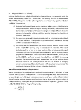 Design and Safety of Hospital Buildings
41
Hospital Safety
(ii)	 Originally IRREGULAR Buildings
Buildings shall be deemed to be IRREGULAR when they conform to the clauses laid out in the
current Indian Seismic Code IS:1893 (Part 1)-2002. The building structure of the retrofitted
IRREGULAR buildings shall meet the following criterion under the shaking specified in Section
5.4.2(b) of this document:
	 (1)	 Structural analysis shall be performed as given in IS:13935 or IS:15988 for seismic
safety assessment of retrofitted Regular Buildings, to assess (i) the stress resultant
demands (of axial load, shear forces and bending moments) on different structural
elements in the existing building, and (ii) the lateral drift demand on the different
storeys of the building.
	 (2)	 These stress resultants demands imposed by the level of shaking considered shall
not exceed the design capacity of any structural element of the existing building
with the considered retrofit scheme.
	 (3)	 The storey lateral drift demand in the existing building shall not exceed 0.35%
of the height of the building using un-cracked section properties. This overall
deflection shall be arrived at by linear analysis of the structure considering all
competent masonry and reinforced concrete elements. For this analysis, material
properties shall be taken as per the relevant Indian Standard Codes, namely IS:456
and IS:13920 for reinforced concrete frame buildings and IS:1905 for masonry
buildings. If all attempts fail to collect relevant field data for the buildings, lower
boundary values for the existing materials may be used. Further, all strength/
stress requirements shall be met with as laid out for structural components of the
buildings in the said and other relevant Indian Standard Codes.
Level of Earthquake Shaking to be considered
Making existing Critical Units of Hospital Buildings meet requirements laid down for new
hospitals in this Guideline can be difficult – it can be too stringent to meet the specifications
corresponding to new buildings, or even too expensive to do so. When existing deficient Critical
Units of Hospital Buildings are to be retrofitted, they shall be designed to resist the effects of
earthquake shaking given by the design horizontal acceleration coefficient Ah
given in Clause
6.4.2 of IS:1893(1)-2002 for design of SEs given by:
	









g
S
R
ZI
A a
h
2
 