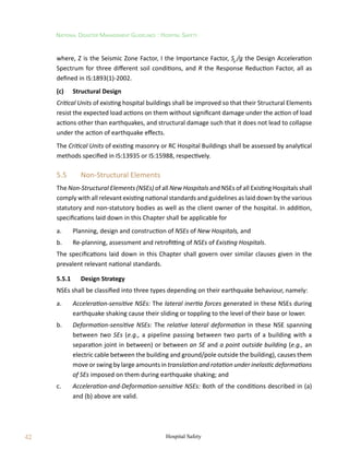 42
National Disaster Management Guidelines : Hospital Safety
Hospital Safety
where, Z is the Seismic Zone Factor, I the Importance Factor, Sa
/g the Design Acceleration
Spectrum for three different soil conditions, and R the Response Reduction Factor, all as
defined in IS:1893(1)-2002.
(c)	 Structural Design
Critical Units of existing hospital buildings shall be improved so that their Structural Elements
resist the expected load actions on them without significant damage under the action of load
actions other than earthquakes, and structural damage such that it does not lead to collapse
under the action of earthquake effects.
The Critical Units of existing masonry or RC Hospital Buildings shall be assessed by analytical
methods specified in IS:13935 or IS:15988, respectively.
5.5	 Non-Structural Elements
The Non-Structural Elements (NSEs) of all New Hospitals and NSEs of all Existing Hospitals shall
comply with all relevant existing national standards and guidelines as laid down by the various
statutory and non-statutory bodies as well as the client owner of the hospital. In addition,
specifications laid down in this Chapter shall be applicable for
a.	 Planning, design and construction of NSEs of New Hospitals, and
b.	 Re-planning, assessment and retrofitting of NSEs of Existing Hospitals.
The specifications laid down in this Chapter shall govern over similar clauses given in the
prevalent relevant national standards.
5.5.1	 Design Strategy
NSEs shall be classified into three types depending on their earthquake behaviour, namely:
a.	 Acceleration-sensitive NSEs: The lateral inertia forces generated in these NSEs during
earthquake shaking cause their sliding or toppling to the level of their base or lower.
b.	 Deformation-sensitive NSEs: The relative lateral deformation in these NSE spanning
between two SEs (e.g., a pipeline passing between two parts of a building with a
separation joint in between) or between an SE and a point outside building (e.g., an
electric cable between the building and ground/pole outside the building), causes them
move or swing by large amounts in translation and rotation under inelastic deformations
of SEs imposed on them during earthquake shaking; and
c.	 Acceleration-and-Deformation-sensitive NSEs: Both of the conditions described in (a)
and (b) above are valid.
 