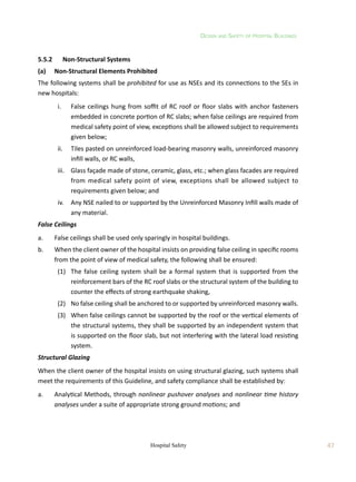 Design and Safety of Hospital Buildings
47
Hospital Safety
5.5.2	 Non-Structural Systems
(a)	 Non-Structural Elements Prohibited
The following systems shall be prohibited for use as NSEs and its connections to the SEs in
new hospitals:
	 i.	 False ceilings hung from soffit of RC roof or floor slabs with anchor fasteners
embedded in concrete portion of RC slabs; when false ceilings are required from
medical safety point of view, exceptions shall be allowed subject to requirements
given below;
	 ii.	 Tiles pasted on unreinforced load-bearing masonry walls, unreinforced masonry
infill walls, or RC walls,
	 iii.	 Glass façade made of stone, ceramic, glass, etc.; when glass facades are required
from medical safety point of view, exceptions shall be allowed subject to
requirements given below; and
	 iv.	 Any NSE nailed to or supported by the Unreinforced Masonry Infill walls made of
any material.
False Ceilings
a.	 False ceilings shall be used only sparingly in hospital buildings.
b.	 When the client owner of the hospital insists on providing false ceiling in specific rooms
from the point of view of medical safety, the following shall be ensured:
	 (1)	 The false ceiling system shall be a formal system that is supported from the
reinforcement bars of the RC roof slabs or the structural system of the building to
counter the effects of strong earthquake shaking,
	 (2)	 No false ceiling shall be anchored to or supported by unreinforced masonry walls.
	 (3)	 When false ceilings cannot be supported by the roof or the vertical elements of
the structural systems, they shall be supported by an independent system that
is supported on the floor slab, but not interfering with the lateral load resisting
system.
Structural Glazing
When the client owner of the hospital insists on using structural glazing, such systems shall
meet the requirements of this Guideline, and safety compliance shall be established by:
a.	 Analytical Methods, through nonlinear pushover analyses and nonlinear time history
analyses under a suite of appropriate strong ground motions; and
 