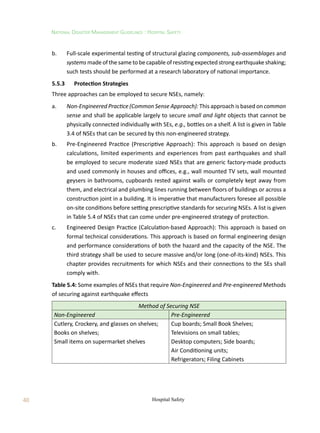 48
National Disaster Management Guidelines : Hospital Safety
Hospital Safety
b.	 Full-scale experimental testing of structural glazing components, sub-assemblages and
systems made of the same to be capable of resisting expected strong earthquake shaking;
such tests should be performed at a research laboratory of national importance.
5.5.3	 Protection Strategies
Three approaches can be employed to secure NSEs, namely:
a.	 Non-Engineered Practice (Common Sense Approach): This approach is based on common
sense and shall be applicable largely to secure small and light objects that cannot be
physically connected individually with SEs, e.g., bottles on a shelf. A list is given in Table
3.4 of NSEs that can be secured by this non-engineered strategy.
b.	 Pre-Engineered Practice (Prescriptive Approach): This approach is based on design
calculations, limited experiments and experiences from past earthquakes and shall
be employed to secure moderate sized NSEs that are generic factory-made products
and used commonly in houses and offices, e.g., wall mounted TV sets, wall mounted
geysers in bathrooms, cupboards rested against walls or completely kept away from
them, and electrical and plumbing lines running between floors of buildings or across a
construction joint in a building. It is imperative that manufacturers foresee all possible
on-site conditions before setting prescriptive standards for securing NSEs. A list is given
in Table 5.4 of NSEs that can come under pre-engineered strategy of protection.
c.	 Engineered Design Practice (Calculation-based Approach): This approach is based on
formal technical considerations. This approach is based on formal engineering design
and performance considerations of both the hazard and the capacity of the NSE. The
third strategy shall be used to secure massive and/or long (one-of-its-kind) NSEs. This
chapter provides recruitments for which NSEs and their connections to the SEs shall
comply with.
Table 5.4: Some examples of NSEs that require Non-Engineered and Pre-engineered Methods
of securing against earthquake effects
Method of Securing NSE
Non-Engineered Pre-Engineered
Cutlery, Crockery, and glasses on shelves; Cup boards; Small Book Shelves;
Books on shelves; Televisions on small tables;
Small items on supermarket shelves Desktop computers; Side boards;
Air Conditioning units;
Refrigerators; Filing Cabinets
 