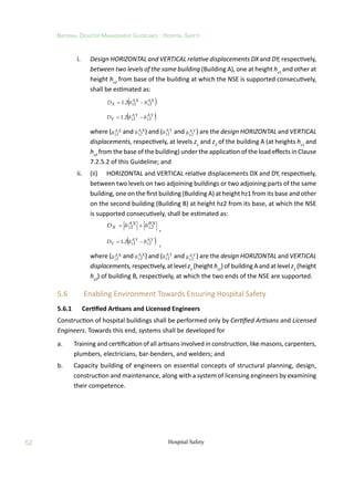 52
National Disaster Management Guidelines : Hospital Safety
Hospital Safety
	 i.	 Design HORIZONTAL and VERTICAL relative displacements DX and DY, respectively,
between two levels of the same building (Building A), one at height hz1
and other at
height hz2
from base of the building at which the NSE is supported consecutively,
shall be estimated as:
			  
AX
2
z
AX
1
z
X 2
1
D 


 .
			  
AY
2
z
AY
1
z
Y 2
1
D 


 .
		 where ( AX
1
z
 and AX
2
z
 ) and ( AY
1
z
 and AY
2
z
 ) are the design HORIZONTAL and VERTICAL
displacements, respectively, at levels z1
and z2
of the building A (at heights hz1
and
hz2
from the base of the building) under the application of the load effects in Clause
7.2.5.2 of this Guideline; and
	 ii.	 (ii)	 HORIZONTAL and VERTICAL relative displacements DX and DY, respectively,
between two levels on two adjoining buildings or two adjoining parts of the same
building, one on the first building (Building A) at height hz1 from its base and other
on the second building (Building B) at height hz2 from its base, at which the NSE
is supported consecutively, shall be estimated as:
			
BX
2
z
AX
1
z
X
D 



,
			  
AY
2
z
AY
1
z
Y 2
1
D 


 .
,
		 where ( AX
1
z
 and AX
2
z
 ) and ( AY
1
z
 and AY
2
z
 ) are the design HORIZONTAL and VERTICAL
displacements,respectively,atlevel z1
(height hz1
)ofbuildingAandatlevel z2
(height
hz2
) of building B, respectively, at which the two ends of the NSE are supported.
5.6	 Enabling Environment Towards Ensuring Hospital Safety
5.6.1	 Certified Artisans and Licensed Engineers
Construction of hospital buildings shall be performed only by Certified Artisans and Licensed
Engineers. Towards this end, systems shall be developed for
a.	 Training and certification of all artisans involved in construction, like masons, carpenters,
plumbers, electricians, bar-benders, and welders; and
b.	 Capacity building of engineers on essential concepts of structural planning, design,
construction and maintenance, along with a system of licensing engineers by examining
their competence.
 