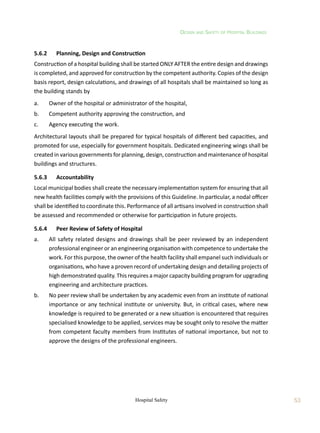 Design and Safety of Hospital Buildings
53
Hospital Safety
5.6.2	 Planning, Design and Construction
Construction of a hospital building shall be started ONLY AFTER the entire design and drawings
is completed, and approved for construction by the competent authority. Copies of the design
basis report, design calculations, and drawings of all hospitals shall be maintained so long as
the building stands by
a.	 Owner of the hospital or administrator of the hospital,
b.	 Competent authority approving the construction, and
c.	 Agency executing the work.
Architectural layouts shall be prepared for typical hospitals of different bed capacities, and
promoted for use, especially for government hospitals. Dedicated engineering wings shall be
created in various governments for planning, design, construction and maintenance of hospital
buildings and structures.
5.6.3	 Accountability
Local municipal bodies shall create the necessary implementation system for ensuring that all
new health facilities comply with the provisions of this Guideline. In particular, a nodal officer
shall be identified to coordinate this. Performance of all artisans involved in construction shall
be assessed and recommended or otherwise for participation in future projects.
5.6.4	 Peer Review of Safety of Hospital
a.	 All safety related designs and drawings shall be peer reviewed by an independent
professional engineer or an engineering organisation with competence to undertake the
work. For this purpose, the owner of the health facility shall empanel such individuals or
organisations, who have a proven record of undertaking design and detailing projects of
high demonstrated quality. This requires a major capacity building program for upgrading
engineering and architecture practices.
b.	 No peer review shall be undertaken by any academic even from an institute of national
importance or any technical institute or university. But, in critical cases, where new
knowledge is required to be generated or a new situation is encountered that requires
specialised knowledge to be applied, services may be sought only to resolve the matter
from competent faculty members from Institutes of national importance, but not to
approve the designs of the professional engineers.
 