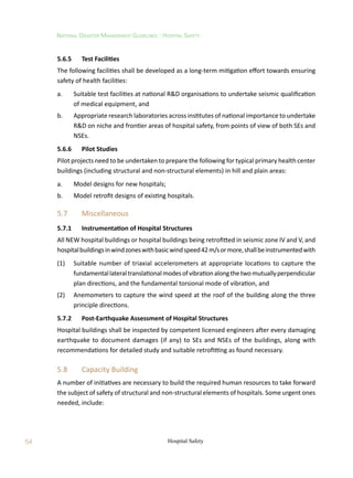 54
National Disaster Management Guidelines : Hospital Safety
Hospital Safety
5.6.5	 Test Facilities
The following facilities shall be developed as a long-term mitigation effort towards ensuring
safety of health facilities:
a.	 Suitable test facilities at national RD organisations to undertake seismic qualification
of medical equipment, and
b.	 Appropriate research laboratories across institutes of national importance to undertake
RD on niche and frontier areas of hospital safety, from points of view of both SEs and
NSEs.
5.6.6	 Pilot Studies
Pilot projects need to be undertaken to prepare the following for typical primary health center
buildings (including structural and non-structural elements) in hill and plain areas:
a.	 Model designs for new hospitals;
b.	 Model retrofit designs of existing hospitals.
5.7	 Miscellaneous
5.7.1	 Instrumentation of Hospital Structures
All NEW hospital buildings or hospital buildings being retrofitted in seismic zone IV and V, and
hospitalbuildingsinwindzoneswithbasicwindspeed42m/sormore,shallbeinstrumentedwith
(1)	 Suitable number of triaxial accelerometers at appropriate locations to capture the
fundamentallateraltranslationalmodesofvibrationalongthetwomutuallyperpendicular
plan directions, and the fundamental torsional mode of vibration, and
(2)	 Anemometers to capture the wind speed at the roof of the building along the three
principle directions.
5.7.2	 Post-Earthquake Assessment of Hospital Structures
Hospital buildings shall be inspected by competent licensed engineers after every damaging
earthquake to document damages (if any) to SEs and NSEs of the buildings, along with
recommendations for detailed study and suitable retrofitting as found necessary.
5.8	 Capacity Building
A number of initiatives are necessary to build the required human resources to take forward
the subject of safety of structural and non-structural elements of hospitals. Some urgent ones
needed, include:
 