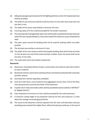 Fire Safety in Hospitals
59
Hospital Safety
(3)	 Adequate passage way  clearance for fire fighting vehicles to enter the hospital premises
shall be provided.
(4)	 The width of such entrances shall be not be less than 4.5 mtrs with clear head room not
less than 5 mtrs.
(5)	 The width of the access road shall be a minimum of 6 mtrs.
(6)	 A turning radius of 9 mtrs shall be provided for fire tender movement.
(7)	 Thecoveringslabofstorage/staticwatertankshallbeabletowithstandthetotalvehicular
load of 45 tone equally divided as a four point load (if the slab forms a part of path/drive
way).
(8)	 The open space around the building shall not be used for parking and/or any other
purpose.
(9)	 The Set back area shall be a minimum 4.5 mtrs.
(10)	 The width of the main street on which the hospital building abuts shall not be less than
12 mtrs  when one end of that street shall join another street, the street shall not be
less than 12 mtr wide.
(11)	 The roads shall not be terminated in dead ends.
Basements
(1)	 Basements, if provided shall be of type-1 construction and material used shall conform
to class A material.
(2)	 Basements shall be used only for parking vehicles and shall be protected with automatic
sprinkler systems.
(3)	 Each basement shall be separately ventilated.
(4)	 Each vent shall have a cross-sectional area (aggregate) not less than 2.5% of the floor
area spread evenly round the perimeter of the basement.
(5)	 A system of air inlets and smoke outlets shall be provided  clearly marked as “AIR INLET”
 “SMOKE OUTLET”.
(6)	 Clear headroom of minimum 2.4 mtrs shall be provided for the entire basement.
(7)	 A minimum ceiling height of any basement shall be 0.9 mtrs and maximum 1.2 mtrs
above the average surrounding ground level.
(8)	 The access to the basement shall be separate from the main and alternative staircase
providing access and exit from higher floors. Where the staircase continues, in the case of
 