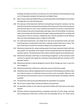 60
National Disaster Management Guidelines : Hospital Safety
Hospital Safety
buildings served by more than one staircase, the same shall be of enclosed type serving
as a Fire Separation between the basement and higher floors.
(9)	 Open ramps shall be permitted if they are constructed within the building line and surface
drainage does not enter the basement.
(10)	 The staircase of the basement shall be of enclosed type having fire resistance not less
than 02 hrs  shall be situated at the periphery of the basement to be entered at ground
level from the open air and in such a position that smoke from any fire in the basement
shall not obstruct any exit serving the ground  upper stores of the building. The staircase
shall communicate with the basement through a lobby provided with fire resisting, self
closing doors of 02 hrs resistance. Additional stairs shall be provided if travel distance
does not meet specifications given in Table 22 of the NBC.
(11)	 For multi-storey basements, one intake duct may serve all basement levels, but each
level  basement compartment shall have a separate smoke outlet duct or ducts. The
ducts shall have the same fire resistance rating as the compartment itself.
(12)	 Mechanical extractors for smoke venting system from lower basement levels shall also
be provided. The actuation of the system shall be incorporated with the detection and
sprinkler systems. The performance of the system shall be superior than standard units.
(13)	 Mechanical extractors shall have an interlocking arrangement, so that extractors shall
continue to operate and supply fans shall stop automatically with the actuation of fire
detection system.
(14)	 Mechanical extractors shall be designed to permit 30 air changes per hour in case of a
fire emergency.
(15)	 Mechanical extractors shall have an alternate source of electricity supply.
(16)	 Ventilation ducts shall be integrated with the structure of the building and shall be made
out of brick masonry or reinforced cement concrete as far as possible. Wherever this
duct intersects the transformer area or an electrical switch board, fire dampers shall be
provided.
(17)	 The basement shall not be permitted below the ward block of a hospital.
(18)	 No cut outs to upper floors shall be permitted in the basement.
(19)	 An openable window on the external wall shall be fitted with locks that can be easily
opened.
(20)	 All floors shall be compartmented by a separation wall with 2 hrs fire rating, such that
each compartment shall have a surface area not exceeding 750 sq. mtr. Floors which
 