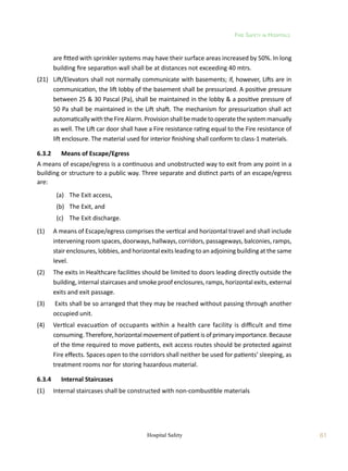 Fire Safety in Hospitals
61
Hospital Safety
are fitted with sprinkler systems may have their surface areas increased by 50%. In long
building fire separation wall shall be at distances not exceeding 40 mtrs.
(21)	 Lift/Elevators shall not normally communicate with basements; if, however, Lifts are in
communication, the lift lobby of the basement shall be pressurized. A positive pressure
between 25  30 Pascal (Pa), shall be maintained in the lobby  a positive pressure of
50 Pa shall be maintained in the Lift shaft. The mechanism for pressurization shall act
automaticallywiththeFireAlarm.Provisionshallbemadetooperatethesystemmanually
as well. The Lift car door shall have a Fire resistance rating equal to the Fire resistance of
lift enclosure. The material used for interior finishing shall conform to class-1 materials.
6.3.2	 Means of Escape/Egress
A means of escape/egress is a continuous and unobstructed way to exit from any point in a
building or structure to a public way. Three separate and distinct parts of an escape/egress
are:
	 (a)	 The Exit access,
	 (b)	 The Exit, and
	 (c)	 The Exit discharge.
(1)	 A means of Escape/egress comprises the vertical and horizontal travel and shall include
intervening room spaces, doorways, hallways, corridors, passageways, balconies, ramps,
stair enclosures, lobbies, and horizontal exits leading to an adjoining building at the same
level.
(2)	 The exits in Healthcare facilities should be limited to doors leading directly outside the
building, internal staircases and smoke proof enclosures, ramps, horizontal exits, external
exits and exit passage.
(3)	 Exits shall be so arranged that they may be reached without passing through another
occupied unit.
(4)	 Vertical evacuation of occupants within a health care facility is difficult and time
consuming. Therefore,horizontal movement of patient is of primary importance. Because
of the time required to move patients, exit access routes should be protected against
Fire effects. Spaces open to the corridors shall neither be used for patients’ sleeping, as
treatment rooms nor for storing hazardous material.
6.3.4	 Internal Staircases	
(1)	 Internal staircases shall be constructed with non-combustible materials
 
