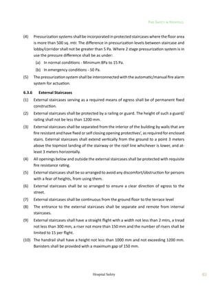Fire Safety in Hospitals
63
Hospital Safety
(4)	 Pressurization systems shall be incorporated in protected staircases where the floor area
is more than 500 sq. mtr. The difference in pressurization levels between staircase and
lobby/corridor shall not be greater than 5 Pa. Where 2 stage pressurization system is in
use the pressure difference shall be as under:
	 (a)	 In normal conditions - Minimum 8Pa to 15 Pa.
	 (b)	 In emergency conditions - 50 Pa.
(5)	 The pressurization system shall be interconnected with the automatic/manual fire alarm
system for actuation.
6.3.6	 External Staircases
(1)	 External staircases serving as a required means of egress shall be of permanent fixed
construction.
(2)	 External staircases shall be protected by a railing or guard. The height of such a guard/
railing shall not be less than 1200 mm.
(3)	 External staircases shall be separated from the interior of the building by walls that are
fire resistant and have fixed or self closing opening protectives’, as required for enclosed
stairs. External staircases shall extend vertically from the ground to a point 3 meters
above the topmost landing of the stairway or the roof line whichever is lower, and at-
least 3 meters horizontally.
(4)	 All openings below and outside the external staircases shall be protected with requisite
fire resistance rating.
(5)	 External staircases shall be so arranged to avoid any discomfort/obstruction for persons
with a fear of heights, from using them.
(6)	 External staircases shall be so arranged to ensure a clear direction of egress to the
street.
(7)	 External staircases shall be continuous from the ground floor to the terrace level
(8)	 The entrance to the external staircases shall be separate and remote from internal
staircases.
(9)	 External staircases shall have a straight flight with a width not less than 2 mtrs, a tread
not less than 300 mm, a riser not more than 150 mm and the number of risers shall be
limited to 15 per flight.
(10)	 The handrail shall have a height not less than 1000 mm and not exceeding 1200 mm.
Banisters shall be provided with a maximum gap of 150 mm.
 
