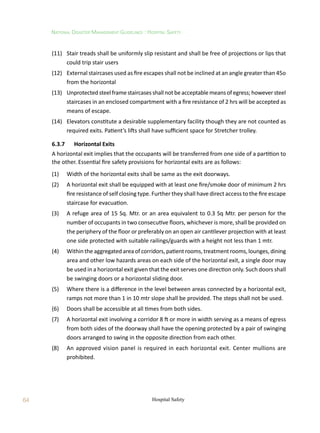 64
National Disaster Management Guidelines : Hospital Safety
Hospital Safety
(11)	 Stair treads shall be uniformly slip resistant and shall be free of projections or lips that
could trip stair users
(12)	 External staircases used as fire escapes shall not be inclined at an angle greater than 45o
from the horizontal
(13)	 Unprotectedsteelframestaircasesshallnotbeacceptablemeansofegress;howeversteel
staircases in an enclosed compartment with a fire resistance of 2 hrs will be accepted as
means of escape.
(14)	 Elevators constitute a desirable supplementary facility though they are not counted as
required exits. Patient’s lifts shall have sufficient space for Stretcher trolley.
6.3.7	 Horizontal Exits
A horizontal exit implies that the occupants will be transferred from one side of a partition to
the other. Essential fire safety provisions for horizontal exits are as follows:
(1)	 Width of the horizontal exits shall be same as the exit doorways.
(2)	 A horizontal exit shall be equipped with at least one fire/smoke door of minimum 2 hrs
fire resistance of self closing type. Further they shall have direct access to the fire escape
staircase for evacuation.
(3)	 A refuge area of 15 Sq. Mtr. or an area equivalent to 0.3 Sq Mtr. per person for the
number of occupants in two consecutive floors, whichever is more, shall be provided on
the periphery of the floor or preferably on an open air cantilever projection with at least
one side protected with suitable railings/guards with a height not less than 1 mtr.
(4)	 Within the aggregated area of corridors, patient rooms, treatment rooms, lounges, dining
area and other low hazards areas on each side of the horizontal exit, a single door may
be used in a horizontal exit given that the exit serves one direction only. Such doors shall
be swinging doors or a horizontal sliding door.
(5)	 Where there is a difference in the level between areas connected by a horizontal exit,
ramps not more than 1 in 10 mtr slope shall be provided. The steps shall not be used.
(6)	 Doors shall be accessible at all times from both sides.
(7)	 A horizontal exit involving a corridor 8 ft or more in width serving as a means of egress
from both sides of the doorway shall have the opening protected by a pair of swinging
doors arranged to swing in the opposite direction from each other.
(8)	 An approved vision panel is required in each horizontal exit. Center mullions are
prohibited.
 