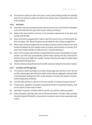 Fire Safety in Hospitals
65
Hospital Safety
(9)	 The total exit capacity of other exits (stairs, ramps, doors leading outside the building)
shall not be reduced to below one third of the amount that is required for entire area
of the building.
6.3.8	 Exit Doors
(1)	 Every door and every principal entrance that also serves as an exit shall be so designed
and constructed that the way of Exit travel is obvious and direct.
(2)	 Width of the doors shall be minimum 2 mtr and other requirements of the door shall
comply with the NBC.
(3)	 Doors shall not be equipped with a latch or lock that requires the use of tool and/or key
from the egress side. Mental hospitals are permitted for door locking arrangements.
(4)	 Where door locking arrangements are provided, provision shall be made for the rapid
removal of patients by such reliable means as remote control of locks or the keys of all
locks made readily available to staff who are in constant attendance.
(5)	 Doors in fire resistant walls shall be so installed that they may be normally kept in an open
position, but shall close automatically. Corridor doors opening into the smoke barrier
shall be not less than 2000 mm in width. Provision shall also be made for double swing
single/double leaf type doors.
(6)	 Thefireresistanceratingofdoorsshallmeetfireresistanceratingofconstructionmaterial.
6.3.9	 Corridors and Passageways
(1)	 The minimum width and height of corridors and passage ways shall be 2.4 mtr. The exit
corridor and passage ways shall have a width not less than the aggregate required width
of Exit doorways leading from them in the direction of travel to the exterior. Corridors
shall be adequately ventilated.
(2)	 Corridor walls shall form a barrier to limit the transfer of smoke,toxic gases and heat.
(3)	 Transfer grills, regardless of whether protected by fusible link operated dampers, shall
not be used in corridor walls or doors.
(4)	 Openings if required in corridor walls for specific use, shall be suitably protected.
(5)	 Fixed wired glass opening vision panel shall be permitted in corridor walls, provided
they don’t exceed 0.84 Sq Mtr in area and are mounted in steel or other approved metal
frames.
 