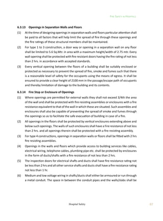 Fire Safety in Hospitals
67
Hospital Safety
6.3.13	 Openings in Separation Walls and Floors
(1)	 At the time of designing openings in separation walls and floors particular attention shall
be paid to all factors that will help limit the spread of fire through these openings and
the fire ratings of these structural members shall be maintained.
(2)	 For type 1 to 3 construction, a door way or opening in a separation wall on any floor
shall be limited to 5.6 Sq.Mtr. in area with a maximum height/width of 2.75 mtr. Every
wall opening shall be protected with fire resistant doors having the fire rating of not less
than 2 hrs. in accordance with accepted standards.
(3)	 Every vertical opening between the floors of a building shall be suitably enclosed or
protected as necessary to prevent the spread of fire, smoke and fumes such that there
is a reasonable level of safety for the occupants using the means of egress. It shall be
ensured to provide a clear height of 2100 mm in the passage/escape path of occupants
and thereby limitation of damage to the building and its contents.
6.3.14	 Fire Stop or Enclosure of Openings
(1)	 Where openings are permitted for external walls they shall not exceed 3/4th the area
of the wall and shall be protected with fire resisting assemblies or enclosures with a fire
resistance equivalent to that of the wall in which these are situated. Such assembles and
enclosures shall also be capable of preventing the spread of smoke and fumes through
the openings so as to facilitate the safe evacuation of building in case of a fire.
(2)	 All openings in the floors shall be protected by vertical enclosures extending above and
below such openings. The walls of such enclosures shall have a Fire resistance of not less
than 2 hrs. and all openings therein shall be protected with a fire resisting assembly.
(3)	 For type 4 constructions, openings in separation walls or floors shall be fitted with 2 hrs
fire resisting assemblies.
(4)	 Openings in the walls and floors which provide access to building services like cables,
electrical wiring, telephone cables, plumbing pipe etc. shall be protected by enclosures
in the form of ducts/shafts with a fire resistance of not less than 2 hrs.
(5)	 The inspection doors for electrical shafts and ducts shall have fire resistance rating not
be less than 2 hrs and all other service shafts and ducts shall have a fire resistance rating
not less than 1 hr.
(6)	 Medium and low voltage wiring in shafts/ducts shall either be armoured or run through
a metal conduit. The space in between the conduit pipes and the walls/slabs shall be
 