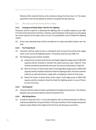 68
National Disaster Management Guidelines : Hospital Safety
Hospital Safety
filled by a filler material that has a fire resistance rating of not less than 1 hr. The above
parameters shall not be applied on patients and goods lift well opening.
6.4	 Non-Structural Elements of Fire Safety
6.4.1	 Underground Static Water Tank for Fire Fighting
Provisions shall be made for a dedicated fire fighting tank, of suitable capacity as per NBC
P-IV, that shall remain full at all times. However, special attention shall be given to calculating
the actual capacity of the water tank to ensure its compatibility to the installed fire fighting
system.
(1)	 A four way collecting head shall be provided at an easily accessible location near the
tank.
6.4.2	 Fire Pump Room
(1)	 Provisions shall be made to have a centralized room to house the pumps that supply
water to the various fire fighting systems. The pumps shall be as per NBC P-IV.
(2)	 The following pumps shall be installed:
	 (a)	 Jockey Pump: An electrically driven centrifugal single/two stage pump of 280 LPM
capacity shall be installed to maintain the system pressure upto 7 kg/cm2. They
shall be activated automatically whenever the pressure falls below 5.5 kg/cm2.
	 (b)	 Main Fire Pump: An electrically driven centrifugal Multi stage pump of 2850 LPM
capacity shall be installed to feed the Fixed Fire Fighting System. Provisions shall be
made for an alternate electric supply with a changeover switch for this pump.
	 (c)	 Diesel Fire Pump: A diesel driven prime mover multi stage pump of 2850 LPM
capacity shall be installed to feed the Fixed Fire Fighting system in case of failure
to main Fire Pump.
6.4.3	 Yard Hydrant
(1)	 Provision shall be made to install a yard hydrant throughout the premises. The distance
between two successive hydrants shall not exceed 45 mtr.
6.4.4	 Wet Rising Mains
(1)	 A vertical rising main of G.I. C class steel pipeline with an internal diameter of 100 mm
shall be provided from the ground floor to the top most floor of the hospital along with
hydrant outlets fitted at the height of 0.9 mtr from the flooring at each floor.
 