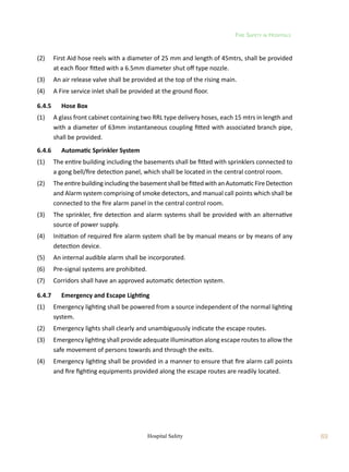 Fire Safety in Hospitals
69
Hospital Safety
(2)	 First Aid hose reels with a diameter of 25 mm and length of 45mtrs, shall be provided
at each floor fitted with a 6.5mm diameter shut off type nozzle.
(3)	 An air release valve shall be provided at the top of the rising main.
(4)	 A Fire service inlet shall be provided at the ground floor.
6.4.5	 Hose Box
(1)	 A glass front cabinet containing two RRL type delivery hoses, each 15 mtrs in length and
with a diameter of 63mm instantaneous coupling fitted with associated branch pipe,
shall be provided.
6.4.6	 Automatic Sprinkler System
(1)	 The entire building including the basements shall be fitted with sprinklers connected to
a gong bell/fire detection panel, which shall be located in the central control room.
(2)	 TheentirebuildingincludingthebasementshallbefittedwithanAutomaticFireDetection
and Alarm system comprising of smoke detectors, and manual call points which shall be
connected to the fire alarm panel in the central control room.
(3)	 The sprinkler, fire detection and alarm systems shall be provided with an alternative
source of power supply.
(4)	 Initiation of required fire alarm system shall be by manual means or by means of any
detection device.
(5)	 An internal audible alarm shall be incorporated.
(6)	 Pre-signal systems are prohibited.
(7)	 Corridors shall have an approved automatic detection system.
6.4.7	 Emergency and Escape Lighting
(1)	 Emergency lighting shall be powered from a source independent of the normal lighting
system.
(2)	 Emergency lights shall clearly and unambiguously indicate the escape routes.
(3)	 Emergency lighting shall provide adequate illumination along escape routes to allow the
safe movement of persons towards and through the exits.
(4)	 Emergency lighting shall be provided in a manner to ensure that fire alarm call points
and fire fighting equipments provided along the escape routes are readily located.
 