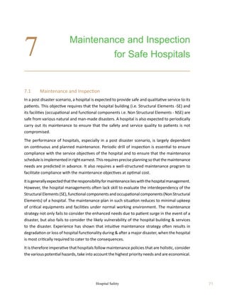 Hospital Safety 71
7.1	 Maintenance and Inspection
In a post disaster scenario, a hospital is expected to provide safe and qualitative service to its
patients. This objective requires that the hospital building (i.e. Structural Elements -SE) and
its facilities (occupational and functional components i.e. Non Structural Elements - NSE) are
safe from various natural and man-made disasters. A hospital is also expected to periodically
carry out its maintenance to ensure that the safety and service quality to patients is not
compromised.
The performance of hospitals, especially in a post disaster scenario, is largely dependent
on continuous and planned maintenance. Periodic drill of inspection is essential to ensure
compliance with the service objectives of the hospital and to ensure that the maintenance
scheduleisimplementedinrightearnest.Thisrequirespreciseplanningsothatthemaintenance
needs are predicted in advance. It also requires a well-structured maintenance program to
facilitate compliance with the maintenance objectives at optimal cost.
Itisgenerallyexpectedthattheresponsibilityformaintenancelieswiththehospitalmanagement.
However, the hospital managements often lack skill to evaluate the interdependency of the
Structural Elements (SE), functional components and occupational components (Non Structural
Elements) of a hospital. The maintenance plan in such situation reduces to minimal upkeep
of critical equipments and facilities under normal working environment. The maintenance
strategy not only fails to consider the enhanced needs due to patient surge in the event of a
disaster, but also fails to consider the likely vulnerability of the hospital building  services
to the disaster. Experience has shown that intuitive maintenance strategy often results in
degradation or loss of hospital functionality during  after a major disaster, when the hospital
is most critically required to cater to the consequences.
It is therefore imperative that hospitals follow maintenance policies that are holistic, consider
the various potential hazards, take into account the highest priority needs and are economical.
Maintenance and Inspection
for Safe Hospitals
7
 