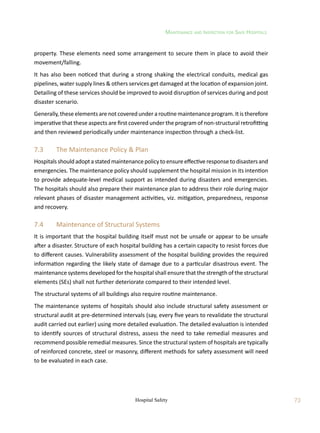 Maintenance and Inspection for Safe Hospitals
73
Hospital Safety
property. These elements need some arrangement to secure them in place to avoid their
movement/falling.
It has also been noticed that during a strong shaking the electrical conduits, medical gas
pipelines, water supply lines  others services get damaged at the location of expansion joint.
Detailing of these services should be improved to avoid disruption of services during and post
disaster scenario.
Generally, these elements are not covered under a routine maintenance program. It is therefore
imperative that these aspects are first covered under the program of non-structural retrofitting
and then reviewed periodically under maintenance inspection through a check-list.
7.3	 The Maintenance Policy  Plan
Hospitalsshouldadoptastatedmaintenancepolicytoensureeffectiveresponsetodisastersand
emergencies. The maintenance policy should supplement the hospital mission in its intention
to provide adequate-level medical support as intended during disasters and emergencies.
The hospitals should also prepare their maintenance plan to address their role during major
relevant phases of disaster management activities, viz. mitigation, preparedness, response
and recovery.
7.4	 Maintenance of Structural Systems
It is important that the hospital building itself must not be unsafe or appear to be unsafe
after a disaster. Structure of each hospital building has a certain capacity to resist forces due
to different causes. Vulnerability assessment of the hospital building provides the required
information regarding the likely state of damage due to a particular disastrous event. The
maintenance systems developed for the hospital shall ensure that the strength of the structural
elements (SEs) shall not further deteriorate compared to their intended level.
The structural systems of all buildings also require routine maintenance.
The maintenance systems of hospitals should also include structural safety assessment or
structural audit at pre-determined intervals (say, every five years to revalidate the structural
audit carried out earlier) using more detailed evaluation. The detailed evaluation is intended
to identify sources of structural distress, assess the need to take remedial measures and
recommend possible remedial measures. Since the structural system of hospitals are typically
of reinforced concrete, steel or masonry, different methods for safety assessment will need
to be evaluated in each case.
 