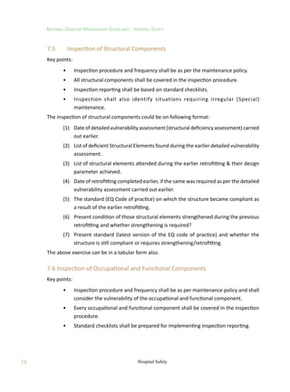 74
National Disaster Management Guidelines : Hospital Safety
Hospital Safety
7.5	 Inspection of Structural Components
Key points:
	 •	 Inspection procedure and frequency shall be as per the maintenance policy.
	 •	 All structural components shall be covered in the inspection procedure.
	 •	 Inspection reporting shall be based on standard checklists.
	 •	 Inspection shall also identify situations requiring irregular (Special)
maintenance.
The inspection of structural components could be on following format:
	 (1)	 Date of detailed vulnerability assessment (structural deficiency assessment) carried
out earlier.
	 (2)	 List of deficient Structural Elements found during the earlier detailed vulnerability
assessment.
	 (3)	 List of structural elements attended during the earlier retrofitting  their design
parameter achieved.
	 (4)	 Date of retrofitting completed earlier, if the same was required as per the detailed
vulnerability assessment carried out earlier.
	 (5)	 The standard (EQ Code of practice) on which the structure became compliant as
a result of the earlier retrofitting.
	 (6)	 Present condition of those structural elements strengthened during the previous
retrofitting and whether strengthening is required?
	 (7)	 Present standard (latest version of the EQ code of practice) and whether the
structure is still compliant or requires strengthening/retrofitting.
The above exercise can be in a tabular form also.
7.6 Inspection of Occupational and Functional Components
Key points:
	 •	 Inspection procedure and frequency shall be as per maintenance policy and shall
consider the vulnerability of the occupational and functional component.
	 •	 Every occupational and functional component shall be covered in the inspection
procedure.
	 •	 Standard checklists shall be prepared for implementing inspection reporting.
 