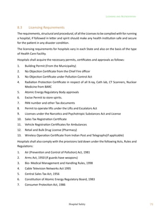 Licensing and Accreditation
79
Hospital Safety
8.3	 Licensing Requirements
The requirements, structural and procedural, of all the Licenses to be complied with for running
a hospital, if followed in letter and spirit should make any health institution safe and secure
for the patient in any disaster condition.
The licensing requirements for hospitals vary in each State and also on the basis of the type
of Health Care Facility.
Hospitals shall acquire the necessary permits, certificates and approvals as follows:
1.	 Building Permit (From the Municipality)
2.	 No Objection Certificate from the Chief Fire officer
3.	 No Objection Certificate under Pollution Control Act
4.	 Radiation Protection Certificate in respect of all X-ray, Cath lab, CT Scanners, Nuclear
Medicine from BARC
5.	 Atomic Energy Regulatory Body approvals
6.	 Excise Permit to store spirits.
7.	 PAN number and other Tax documents
8.	 Permit to operate lifts under the Lifts and Escalators Act
9.	 Licenses under the Narcotics and Psychotropic Substances Act and License
10.	 Sales Tax Registration Certificate
11.	 Vehicle Registration Certificates for Ambulances
12.	 Retail and Bulk Drug License (Pharmacy)
13.	 Wireless Operation Certificate from Indian Post and Telegraphs(if applicable)
Hospitals shall also comply with the provisions laid down under the following Acts, Rules and
Regulations:
1.	 Air (Prevention and Control of Pollution) Act, 1981
2.	 Arms Act, 1950 (if guards have weapons)
3.	 Bio- Medical Management and Handling Rules, 1998
4.	 Cable Television Networks Act 1995
5.	 Central Sales Tax Act, 1956
6.	 Constitution of Atomic Energy Regulatory Board, 1983
7.	 Consumer Protection Act, 1986
 