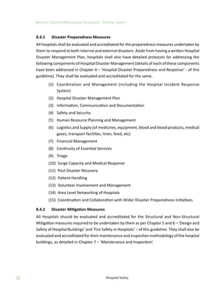 82
National Disaster Management Guidelines : Hospital Safety
Hospital Safety
8.4.1	 Disaster Preparedness Measures
All hospitals shall be evaluated and accreditated for the preparedness measures undertaken by
them to respond to both internal and external disasters. Aside from having a written Hospital
Disaster Management Plan, hospitals shall also have detailed protocols for addressing the
following components of Hospital Disaster Management (details of each of these components
have been addressed in Chapter 4 – ‘Hospital Disaster Preparedness and Response’ - of this
guideline). They shall be evaluated and accreditated for the same.
	 (1)	 Coordination and Management (including the Hospital Incident Response
System)
	 (2)	 Hospital Disaster Management Plan
	 (3)	 Information, Communication and Documentation
	 (4)	 Safety and Security
	 (5)	 Human Resource Planning and Management
	 (6)	 Logistics and Supply (of medicines, equipment, blood and blood products, medical
gases, transport facilities, linen, food, etc)
	 (7)	 Financial Management
	 (8)	 Continuity of Essential Services
	 (9)	 Triage
	 (10)	 Surge Capacity and Medical Response
	 (11)	 Post Disaster Recovery
	 (12)	 Patient Handling
	 (13)	 Volunteer Involvement and Management
	 (14)	 Area Level Networking of Hospitals
	 (15)	 Coordination and Collaboration with Wider Disaster Preparedness Initiatives
8.4.2	 Disaster Mitigation Measures
All Hospitals should be evaluated and accreditated for the Structural and Non-Structural
Mitigation measures required to be undertaken by them as per Chapter 5 and 6 – ‘Design and
Safety of Hospital Buildings’ and ‘Fire Safety in Hospitals’ – of this guideline. They shall also be
evaluated and accreditated for their maintenance and inspection methodology of the hospital
buildings, as detailed in Chapter 7 – ‘Maintenance and Inspection’.
 