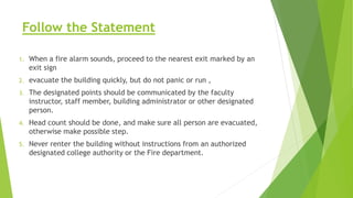 Follow the Statement
1. When a fire alarm sounds, proceed to the nearest exit marked by an
exit sign
2. evacuate the building quickly, but do not panic or run ,
3. The designated points should be communicated by the faculty
instructor, staff member, building administrator or other designated
person.
4. Head count should be done, and make sure all person are evacuated,
otherwise make possible step.
5. Never renter the building without instructions from an authorized
designated college authority or the Fire department.
 