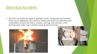 Electrical Accident
 The fires are started by faults in appliance cords, receptacles and switches.
Never use an appliance with a worn or frayed cord which can send heat onto
combustible surfaces like floors, curtains, and rugs that can start a fire.
Running cords under rugs is another cause of electrical fires.
 