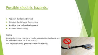 Possible electric hazards.
 Accident due to Short Circuit
 Accident due to Loose Connections
 Accident due to Overload current
 Accident due to Arcing
Arcing
Localized extreme heating of conductors resulting in plasma (arc) and
incandescent metal particles (sparks).
Can be prevented by good insulation and spacing.
 