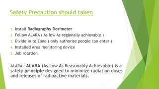 Safety Precaution should taken
1. Install Radiography Dosimeter
2. Follow ALARA ( As low As regionally achievable )
3. Divide in to Zone ( only authorise people can enter )
4. Installed Area monitoring device
5. Job rotation
ALARA : ALARA (As Low As Reasonably Achievable) is a
safety principle designed to minimize radiation doses
and releases of radioactive materials.
 